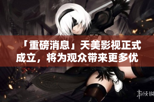 「重磅消息」天美影视正式成立，将为观众带来更多优质内容！