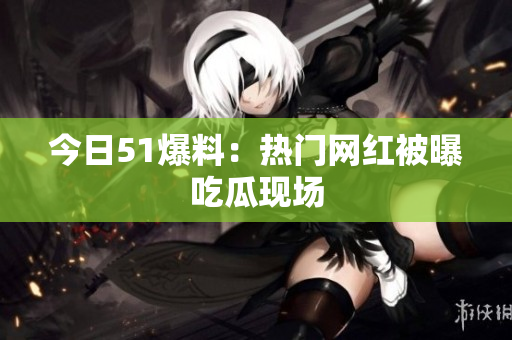 今日51爆料：热门网红被曝吃瓜现场