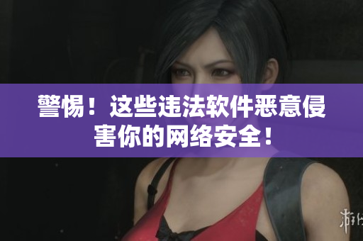 警惕！这些违法软件恶意侵害你的网络安全！