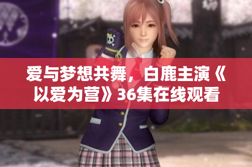 爱与梦想共舞，白鹿主演《以爱为营》36集在线观看