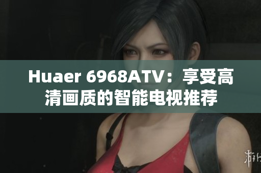 Huaer 6968ATV：享受高清画质的智能电视推荐