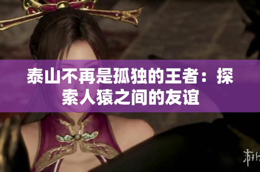 泰山不再是孤独的王者：探索人猿之间的友谊