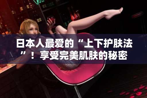 日本人最爱的“上下护肤法”！享受完美肌肤的秘密