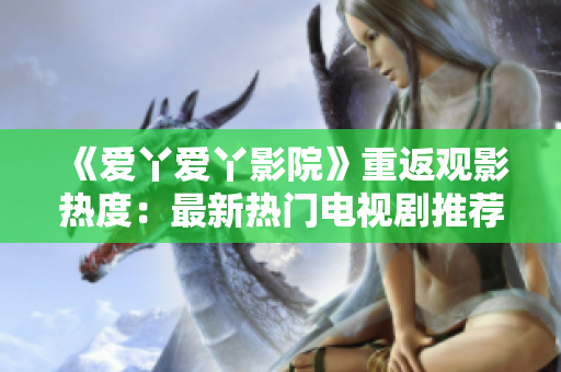 《爱丫爱丫影院》重返观影热度：最新热门电视剧推荐