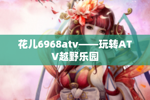 花儿6968atv——玩转ATV越野乐园