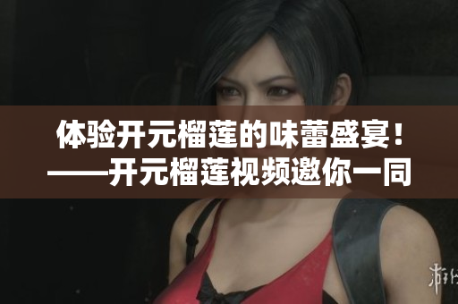 体验开元榴莲的味蕾盛宴！——开元榴莲视频邀你一同品尝