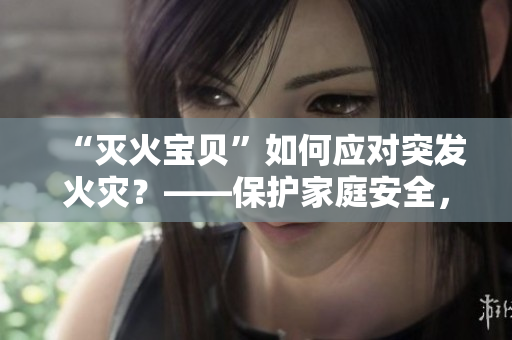 “灭火宝贝”如何应对突发火灾？——保护家庭安全，大有可为！