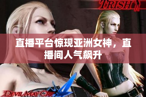 直播平台惊现亚洲女神，直播间人气飙升