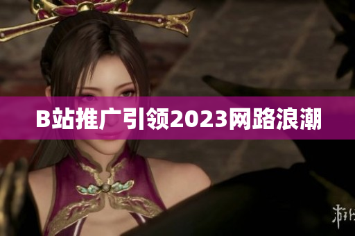 B站推广引领2023网路浪潮