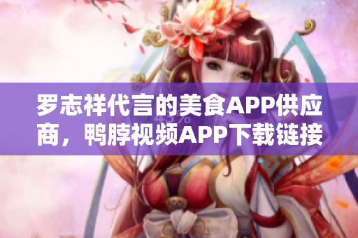 罗志祥代言的美食APP供应商，鸭脖视频APP下载链接