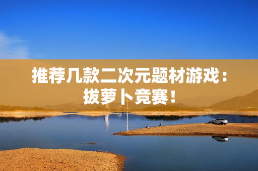 推荐几款二次元题材游戏：拔萝卜竞赛！