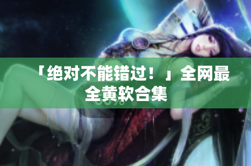 「绝对不能错过！」全网最全黄软合集