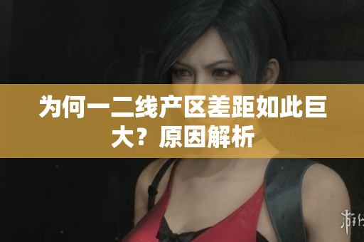 为何一二线产区差距如此巨大？原因解析