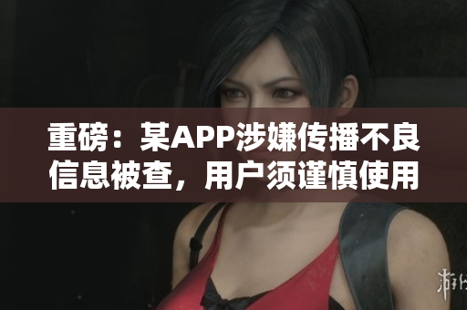 重磅：某APP涉嫌传播不良信息被查，用户须谨慎使用