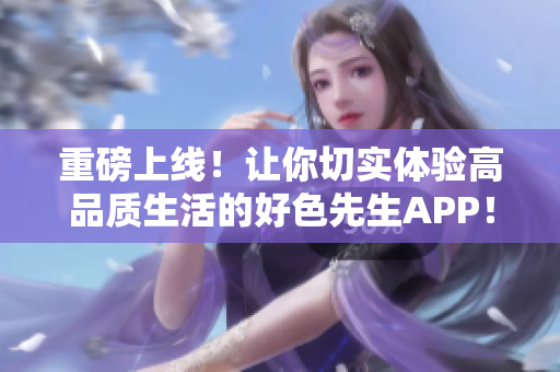 重磅上线！让你切实体验高品质生活的好色先生APP！