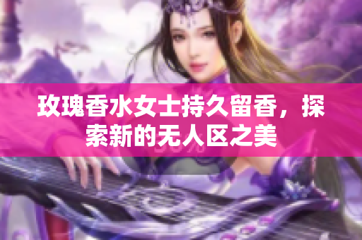 玫瑰香水女士持久留香，探索新的无人区之美