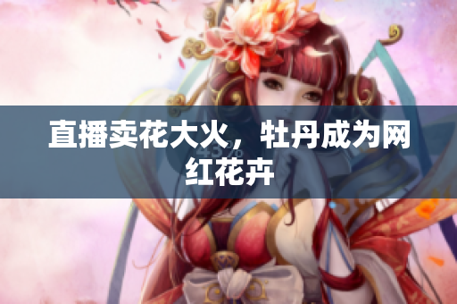 直播卖花大火，牡丹成为网红花卉