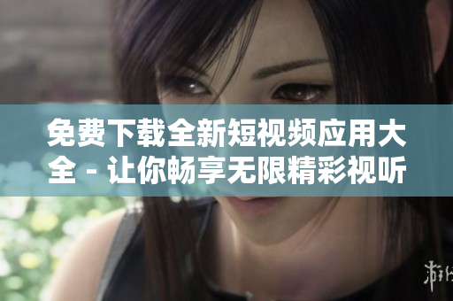 免费下载全新短视频应用大全 - 让你畅享无限精彩视听！