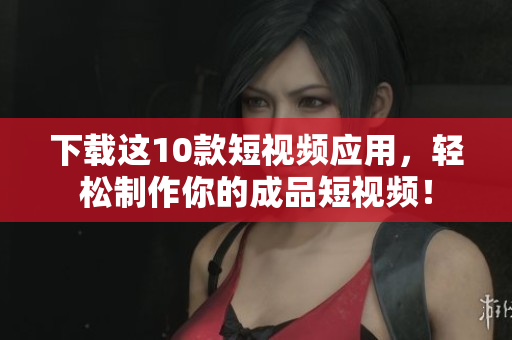 下载这10款短视频应用，轻松制作你的成品短视频！