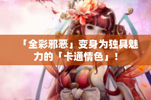 「全彩邪恶」变身为独具魅力的「卡通情色」！