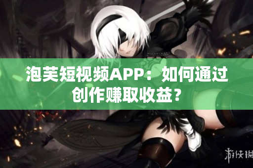 泡芙短视频APP：如何通过创作赚取收益？