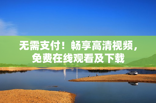 无需支付！畅享高清视频，免费在线观看及下载