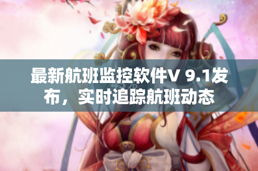 最新航班监控软件V 9.1发布，实时追踪航班动态