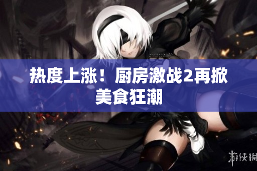 热度上涨！厨房激战2再掀美食狂潮