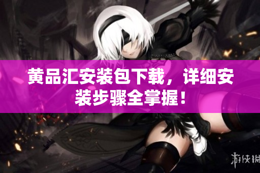 黄品汇安装包下载，详细安装步骤全掌握！