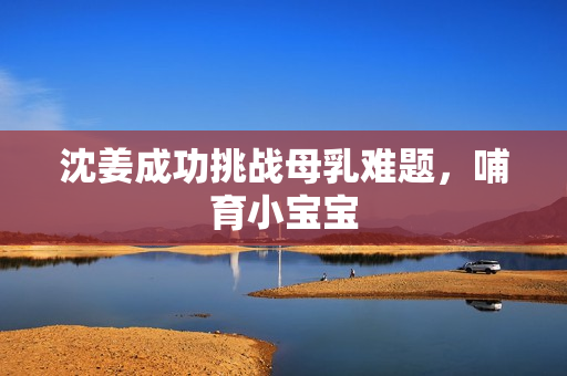 沈姜成功挑战母乳难题，哺育小宝宝