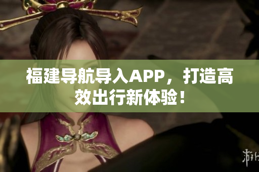 福建导航导入APP，打造高效出行新体验！