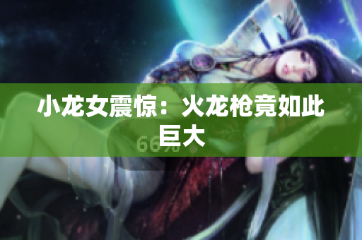 小龙女震惊：火龙枪竟如此巨大