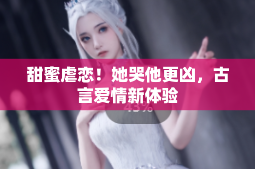甜蜜虐恋！她哭他更凶，古言爱情新体验