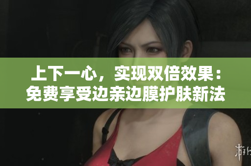 上下一心，实现双倍效果：免费享受边亲边膜护肤新法！