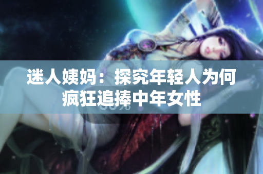 迷人姨妈：探究年轻人为何疯狂追捧中年女性