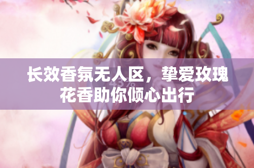 长效香氛无人区，挚爱玫瑰花香助你倾心出行