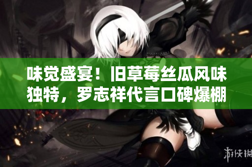 味觉盛宴！旧草莓丝瓜风味独特，罗志祥代言口碑爆棚！