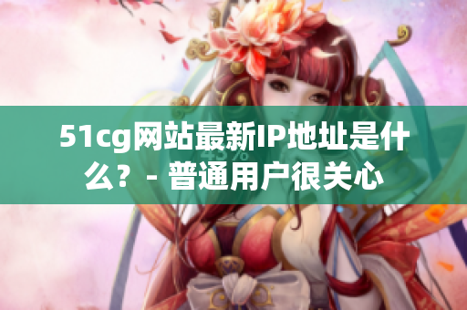 51cg网站最新IP地址是什么？- 普通用户很关心