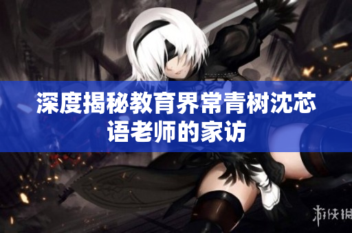 深度揭秘教育界常青树沈芯语老师的家访