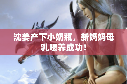 沈姜产下小奶瓶，新妈妈母乳喂养成功！