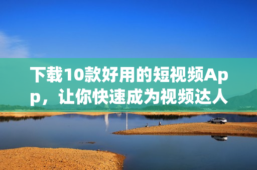 下载10款好用的短视频App，让你快速成为视频达人！