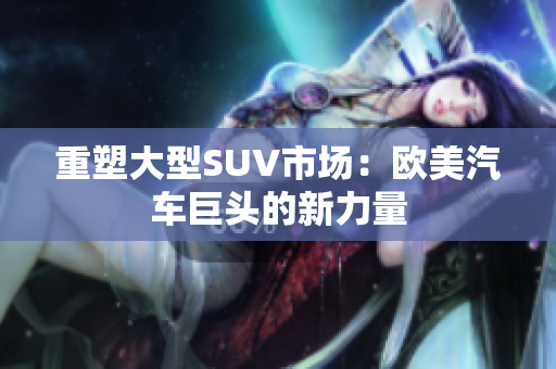 重塑大型SUV市场：欧美汽车巨头的新力量