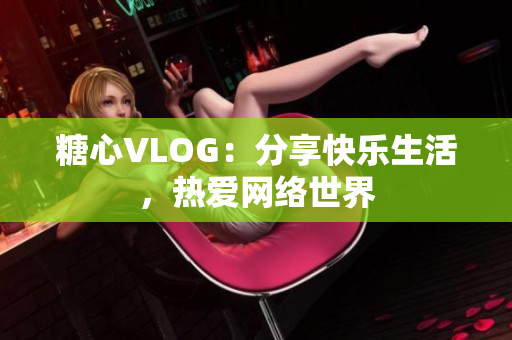 糖心VLOG：分享快乐生活，热爱网络世界