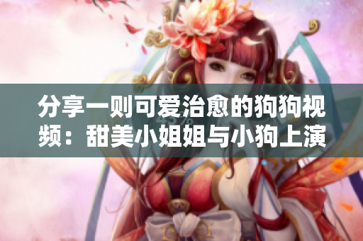 分享一则可爱治愈的狗狗视频：甜美小姐姐与小狗上演亲密接触