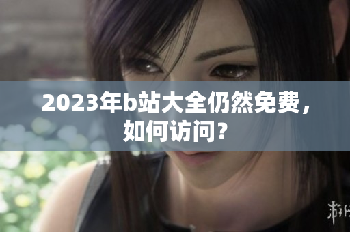 2023年b站大全仍然免费，如何访问？