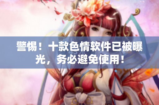 警惕！十款色情软件已被曝光，务必避免使用！
