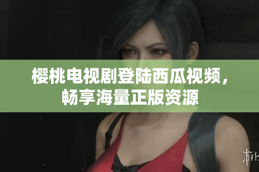 樱桃电视剧登陆西瓜视频，畅享海量正版资源