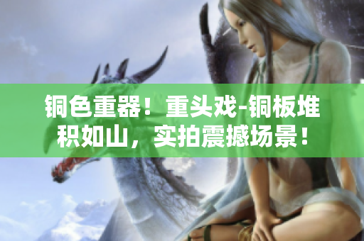 铜色重器！重头戏-铜板堆积如山，实拍震撼场景！
