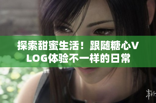 探索甜蜜生活！跟随糖心VLOG体验不一样的日常