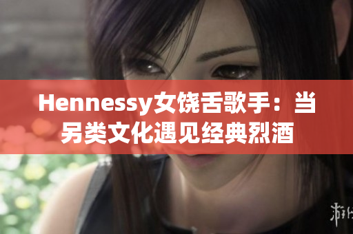 Hennessy女饶舌歌手：当另类文化遇见经典烈酒
